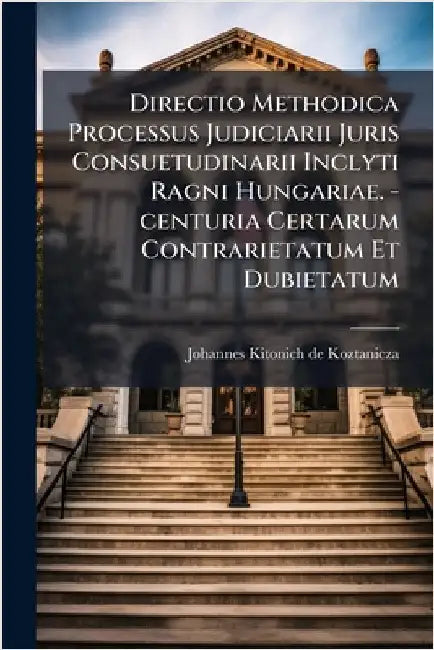 Directio Methodica Processus Judiciarii Juris Consuetudinarii Inclyti Ragni Hungariae. -centuria Certarum Contrarietatum Et Dubietatum by Johannes Kitonich de Koztanicza