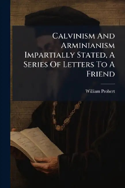 Calvinism And Arminianism Impartially Stated, A Series Of Letters To A Friend by William Probert
