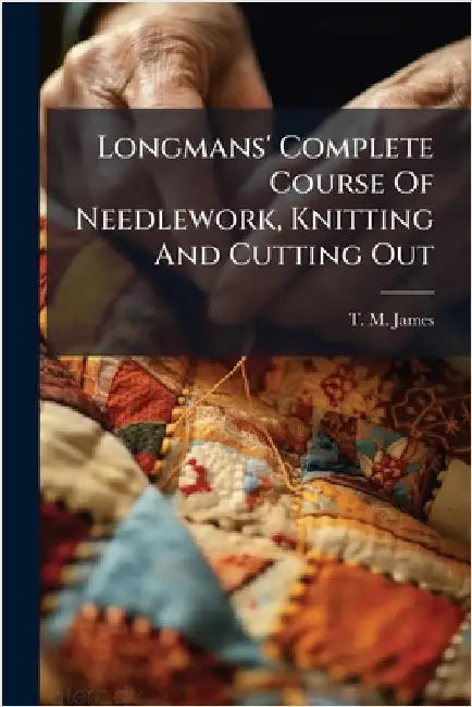 Longmans' Complete Course Of Needlework, Knitting And Cutting Out by T M James (Miss )