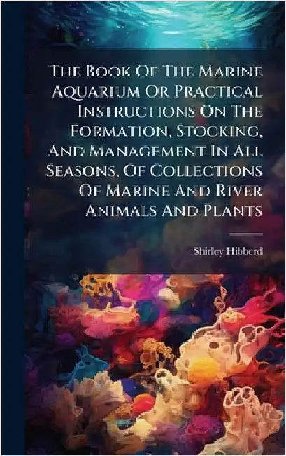 The Book Of The Marine Aquarium Or Practical Instructions On The Formation, Stocking, And Management In All Seasons, Of Collections Of Marine And Rive by Hibberd, Shirley