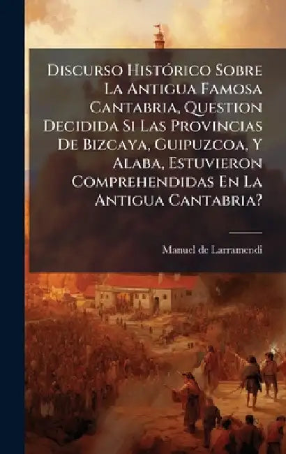 Discurso HistÃ3rico Sobre La Antigua Famosa Cantabria, Question Decidida Si Las Provincias De Bizcaya, Guipuzcoa, Y Alaba, Estuvieron Comprehendidas E by Manuel De Larramendi
