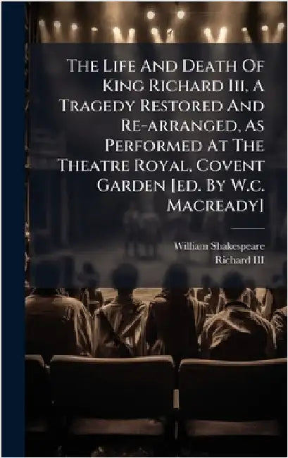 The Life And Death Of King Richard Iii, A Tragedy Restored And Re-arranged, As Performed At The Theatre Royal, Covent Garden [ed. By W.c. Macready] by Shakespeare, William