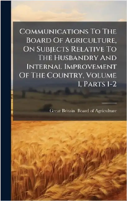 Communications To The Board Of Agriculture, On Subjects Relative To The Husbandry And Internal Improvement Of The Country, Volume 1, Parts 1-2 by Great Britain Board of Agriculture