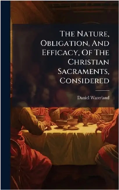 The Nature, Obligation, And Efficacy, Of The Christian Sacraments, Considered by Waterland, Daniel