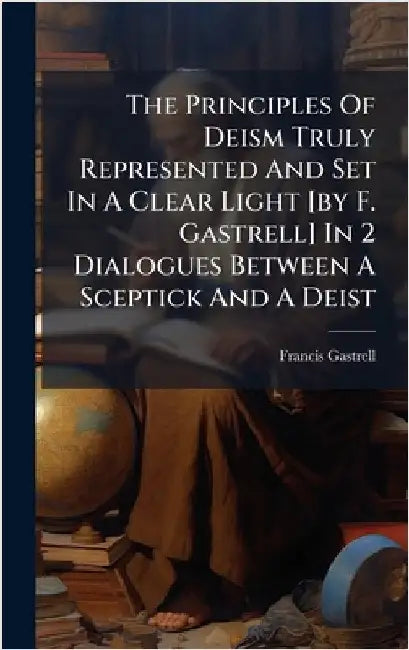 The Principles Of Deism Truly Represented And Set In A Clear Light [by F. Gastrell] In 2 Dialogues Between A Sceptick And A Deist by Francis Gastrell (Bp of Chester )