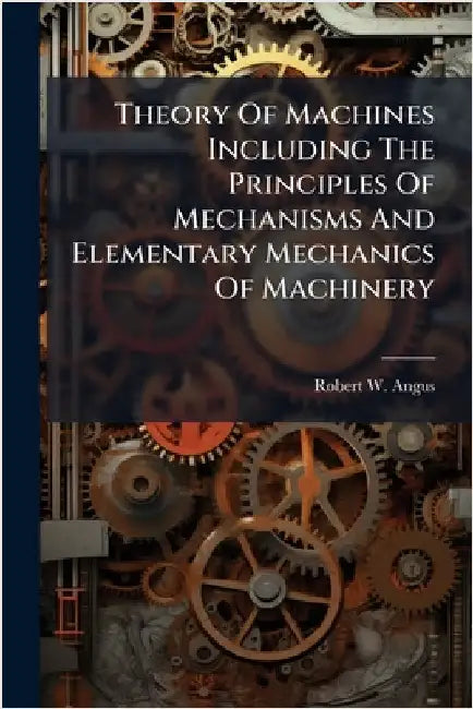Theory Of Machines Including The Principles Of Mechanisms And Elementary Mechanics Of Machinery by Angus, Robert W.