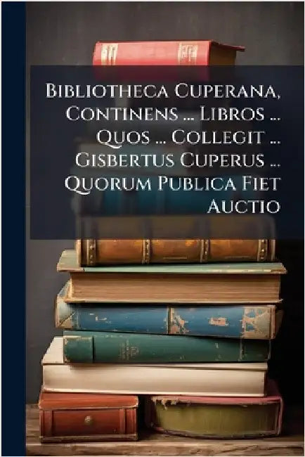 Bibliotheca Cuperana, Continens ... Libros ... Quos ... Collegit ... Gisbertus Cuperus ... Quorum Publica Fiet Auctio by Anonymous