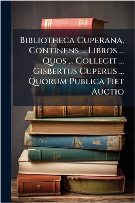 Bibliotheca Cuperana, Continens ... Libros ... Quos ... Collegit ... Gisbertus Cuperus ... Quorum Publica Fiet Auctio by Anonymous