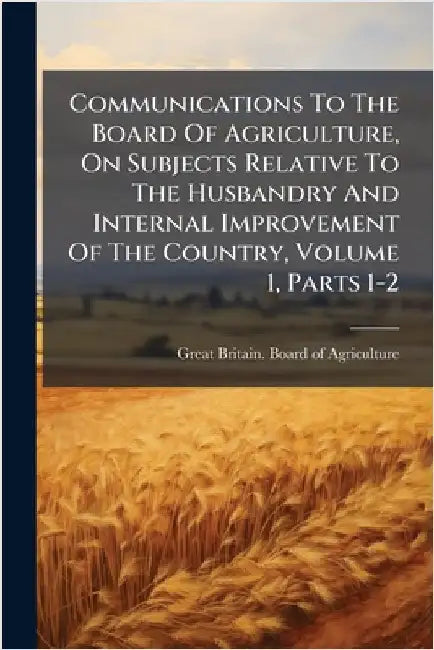 Communications To The Board Of Agriculture, On Subjects Relative To The Husbandry And Internal Improvement Of The Country, Volume 1, Parts 1-2 by Great Britain Board of Agriculture