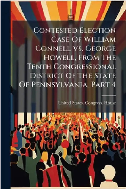 Contested Election Case Of William Connell Vs. George Howell, From The Tenth Congressional District Of The State Of Pennsylvania, Part 4 by United States Congress House