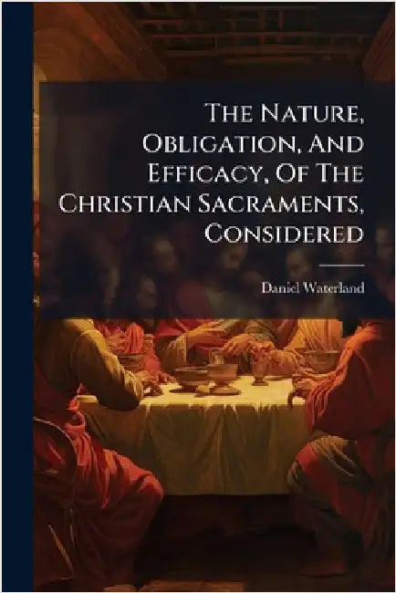 The Nature, Obligation, And Efficacy, Of The Christian Sacraments, Considered by Waterland, Daniel