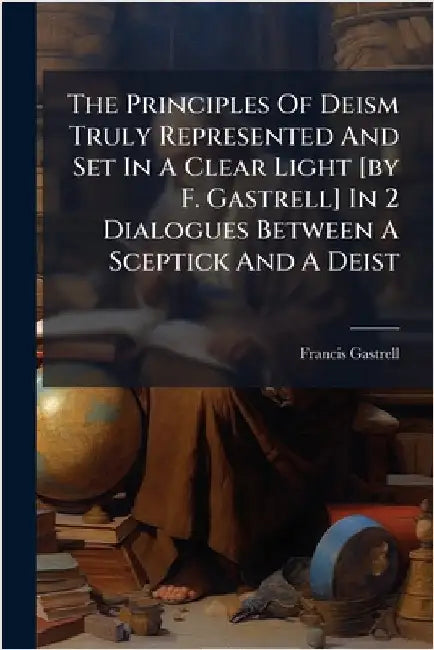 The Principles Of Deism Truly Represented And Set In A Clear Light [by F. Gastrell] In 2 Dialogues Between A Sceptick And A Deist by Francis Gastrell (Bp of Chester )