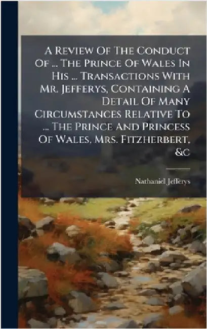 A Review Of The Conduct Of ... The Prince Of Wales In His ... Transactions With Mr. Jefferys, Containing A Detail Of Many Circumstances Relative To .. by Nathaniel Jefferys