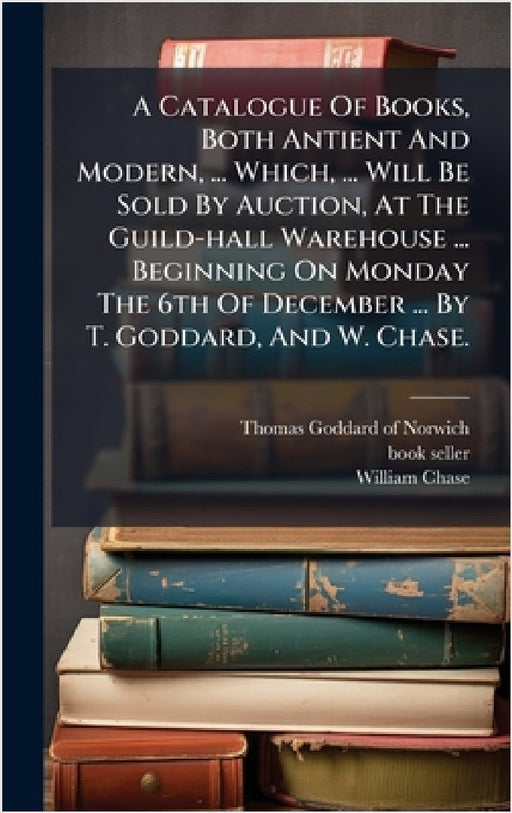 A Catalogue Of Books, Both Antient And Modern, ... Which, ... Will Be Sold By Auction, At The Guild-hall Warehouse ... Beginning On Monday The 6th Of by Thomas Goddard (of Norwich, Book-Seller )., William Chase