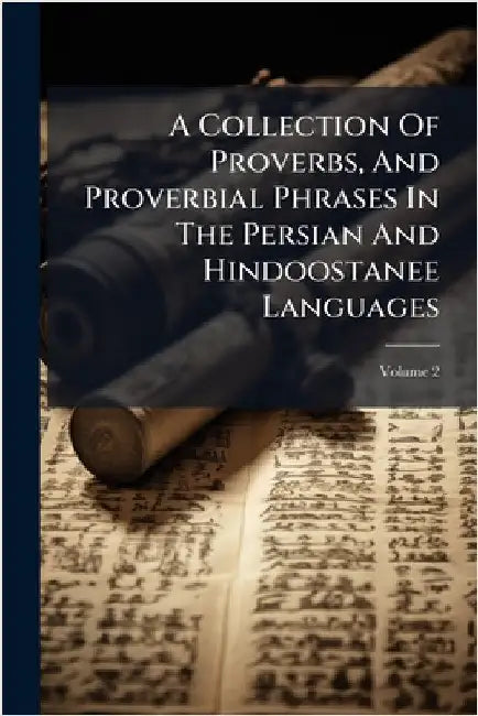 A Collection Of Proverbs, And Proverbial Phrases In The Persian And Hindoostanee Languages by Anonymous