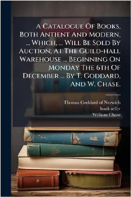 A Catalogue Of Books, Both Antient And Modern, ... Which, ... Will Be Sold By Auction, At The Guild-hall Warehouse ... Beginning On Monday The 6th Of by Thomas Goddard (of Norwich