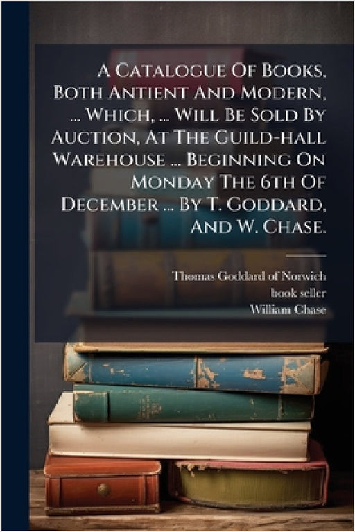 A Catalogue Of Books, Both Antient And Modern, ... Which, ... Will Be Sold By Auction, At The Guild-hall Warehouse ... Beginning On Monday The 6th Of by Thomas Goddard (of Norwich, Book-Seller )., William Chase