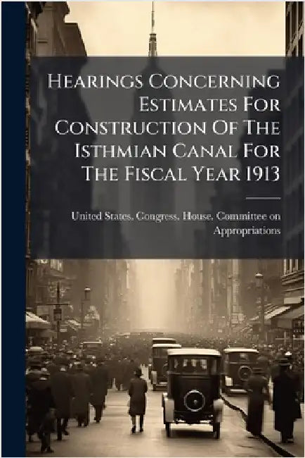 Hearings Concerning Estimates For Construction Of The Isthmian Canal For The Fiscal Year 1913 by United States Congress House Commi