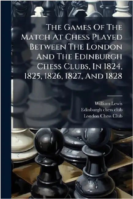 The Games Of The Match At Chess Played Between The London And The Edinburgh Chess Clubs, In 1824, 1825, 1826, 1827, And 1828 by William Lewis