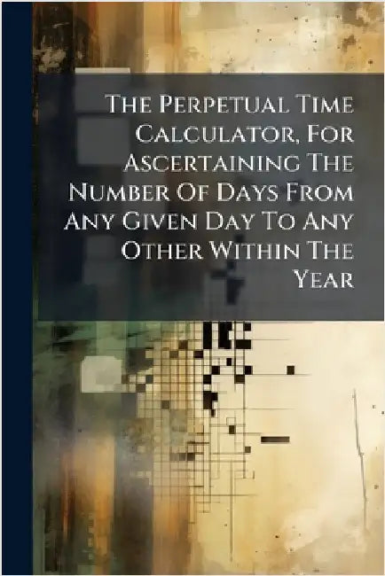 The Perpetual Time Calculator, For Ascertaining The Number Of Days From Any Given Day To Any Other Within The Year by Anonymous