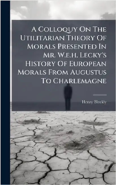 A Colloquy On The Utilitarian Theory Of Morals Presented In Mr. W.e.h. Lecky's History Of European Morals From Augustus To Charlemagne by Bleckly, Henry