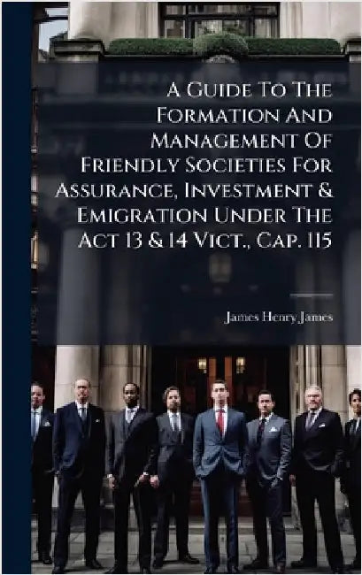 A Guide To The Formation And Management Of Friendly Societies For Assurance, Investment & Emigration Under The Act 13 & 14 Vict., Cap. 115 by James, James Henry