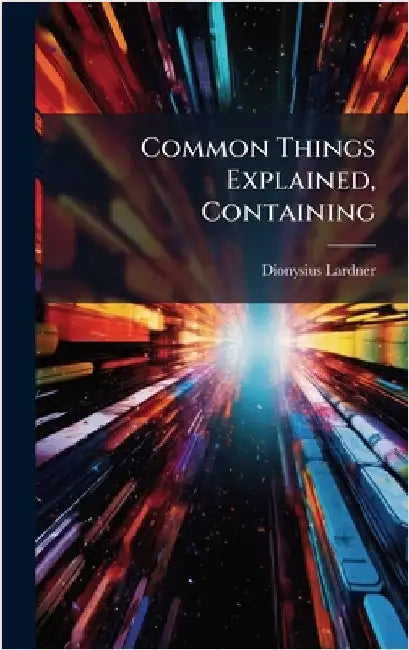 Common Things Explained, Containing by Dionysius Lardner
