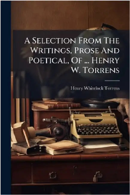 A Selection From The Writings, Prose And Poetical, Of ... Henry W. Torrens by Henry Whitelock Torrens