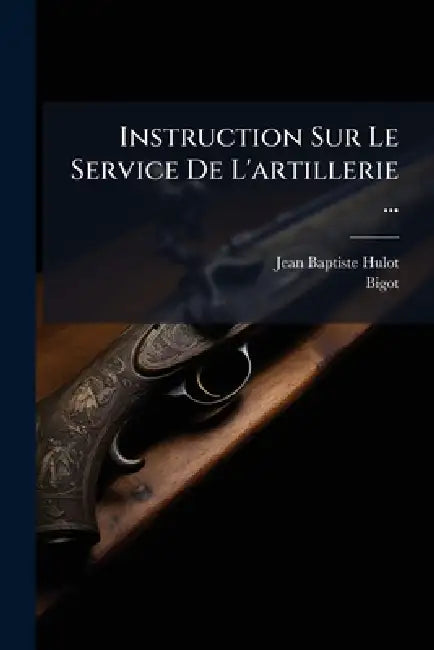 Instruction Sur Le Service De L'artillerie ... by Jean Baptiste Hulot, Bigot