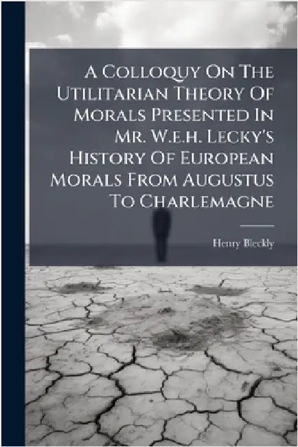 A Colloquy On The Utilitarian Theory Of Morals Presented In Mr. W.e.h. Lecky's History Of European Morals From Augustus To Charlemagne by Bleckly, Henry