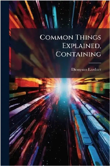 Common Things Explained, Containing by Dionysius Lardner