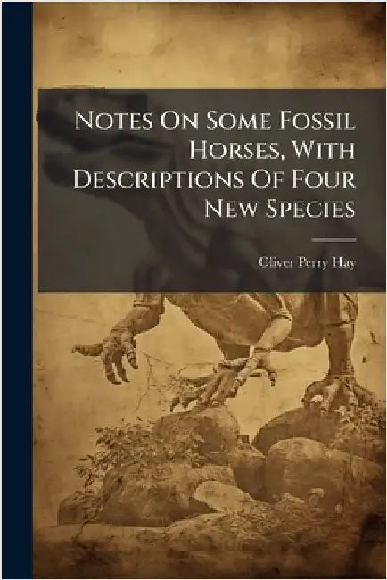 Notes On Some Fossil Horses, With Descriptions Of Four New Species by Hay, Oliver Perry