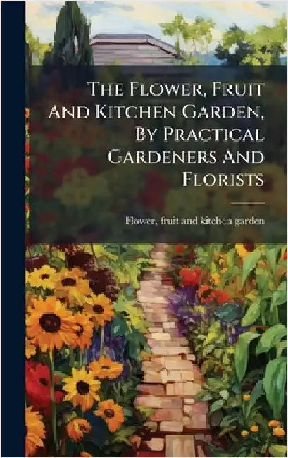 The Flower, Fruit And Kitchen Garden, By Practical Gardeners And Florists by Flower, Fruit And Kitchen Garden
