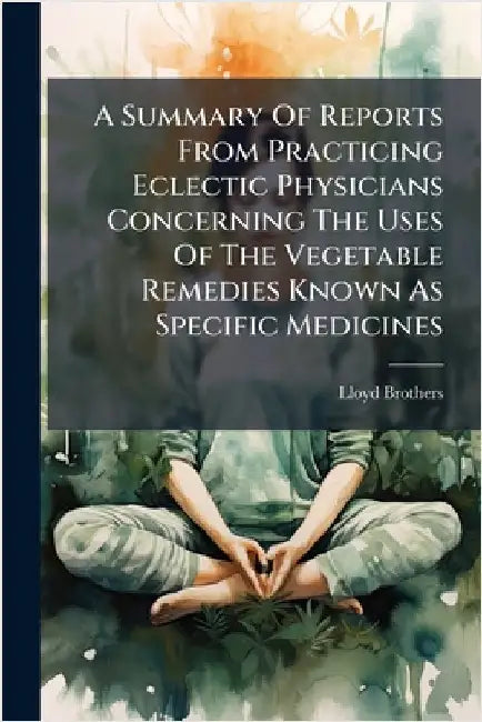 A Summary Of Reports From Practicing Eclectic Physicians Concerning The Uses Of The Vegetable Remedies Known As Specific Medicines by Lloyd Brothers (Cincinnati, Ohio)