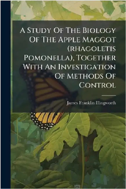 A Study Of The Biology Of The Apple Maggot (rhagoletis Pomonella), Together With An Investigation Of Methods Of Control by James Franklin Illingworth