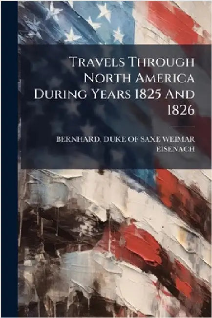 Travels Through North America During Years 1825 And 1826 by Bernhard, Duke Of Saxe-Weimar Eisenach