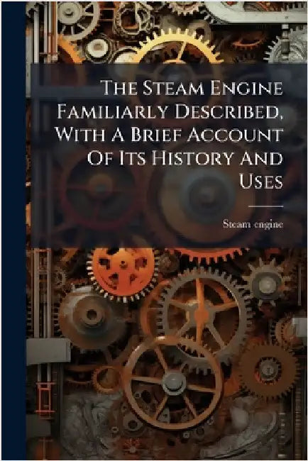 The Steam Engine Familiarly Described, With A Brief Account Of Its History And Uses by Engine, Steam