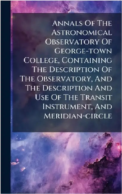 Annals Of The Astronomical Observatory Of George-town College, Containing The Description Of The Observatory, And The Description And Use Of The Trans by Anonymous
