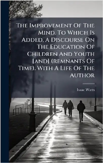 The Improvement Of The Mind. To Which Is Added, A Discourse On The Education Of Children And Youth [and] (remnants Of Time). With A Life Of The Author by Watts, Isaac