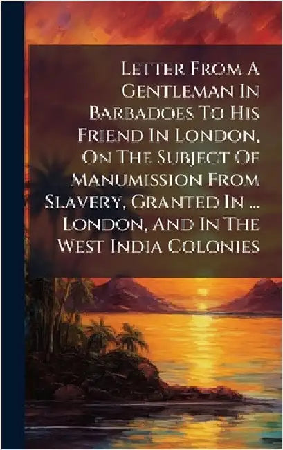 Letter From A Gentleman In Barbadoes To His Friend In London, On The Subject Of Manumission From Slavery, Granted In ... London, And In The West India by Anonymous