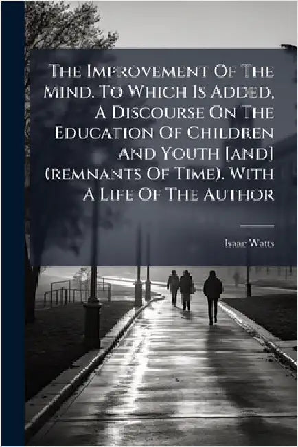 The Improvement Of The Mind. To Which Is Added, A Discourse On The Education Of Children And Youth [and] (remnants Of Time). With A Life Of The Author by Watts, Isaac