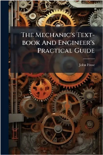 The Mechanic's Text-book And Engineer's Practical Guide by Frost, John