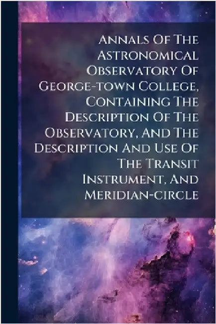 Annals Of The Astronomical Observatory Of George-town College, Containing The Description Of The Observatory, And The Description And Use Of The Trans by Anonymous