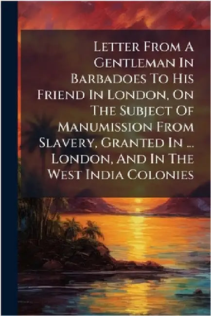 Letter From A Gentleman In Barbadoes To His Friend In London, On The Subject Of Manumission From Slavery, Granted In ... London, And In The West India by Anonymous