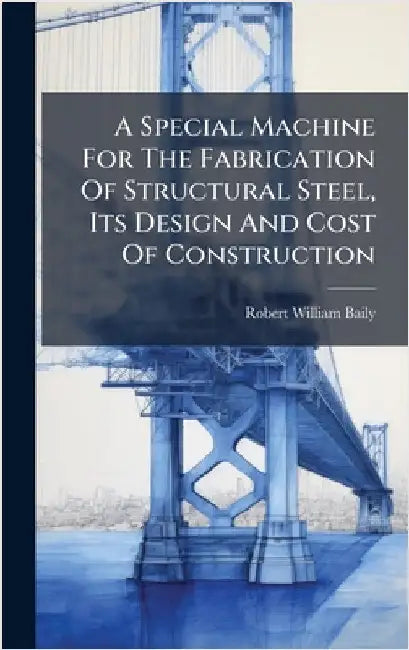A Special Machine For The Fabrication Of Structural Steel, Its Design And Cost Of Construction by Baily, Robert William