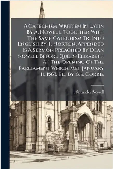 A Catechism Written In Latin By A. Nowell, Together With The Same Catechism Tr. Into English By T. Norton. Appended Is A Sermon Preached By Dean Nowel by Nowell, Alexander