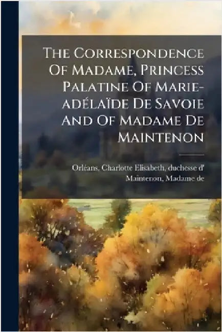 The Correspondence Of Madame, Princess Palatine Of Marie-adÃ(c)laïde De Savoie And Of Madame De Maintenon by Orlã(c)Ans, Charlotte-Elisabeth Duchess