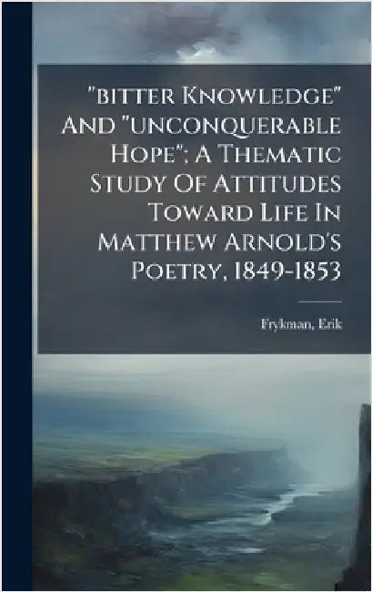 "bitter Knowledge" And "unconquerable Hope"; A Thematic Study Of Attitudes Toward Life In Matthew Arnold's Poetry, 1849-1853 by Erik, Frykman