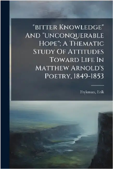 "bitter Knowledge" And "unconquerable Hope"; A Thematic Study Of Attitudes Toward Life In Matthew Arnold's Poetry, 1849-1853 by Erik, Frykman