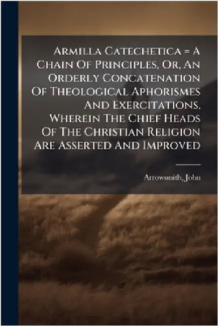 Armilla Catechetica = A Chain Of Principles, Or, An Orderly Concatenation Of Theological Aphorismes And Exercitations, Wherein The Chief Heads Of The by 1602-1659, Arrowsmith John
